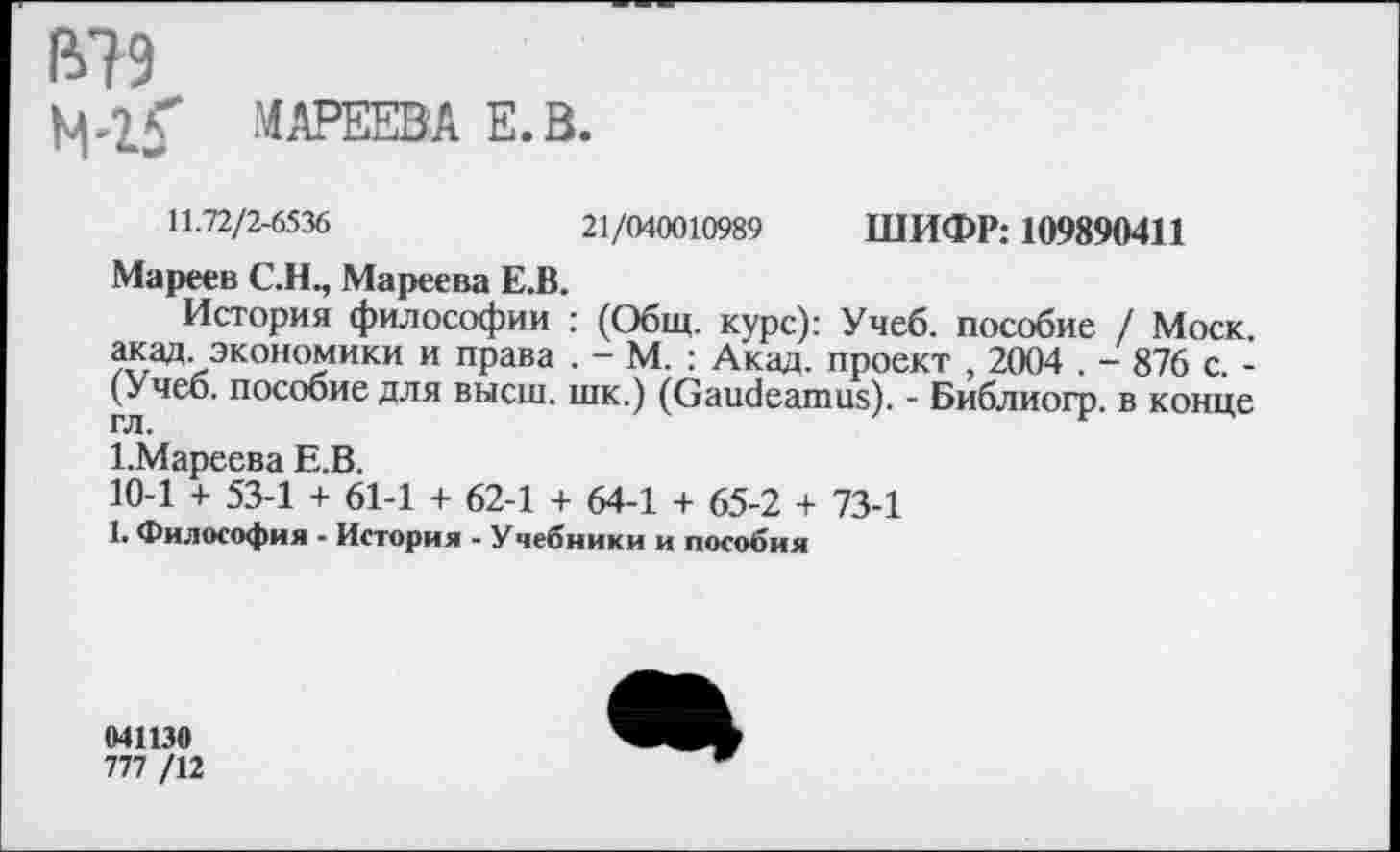 ﻿ß?9
МАРЕЕВА E.B.
11.72/2-6536	21/040010989 ШИФР: 109890411
Мареев C.H., Мареева Е.В.
История философии : (Общ. курс): Учеб, пособие / Моск, акад, экономики и права . - М. : Акад, проект , 2004 . - 876 с. -(Учеб, пособие для высш, шк.) (Gaudeamus). - Библиогр. в конце гл.
1 .Мареева Е.В.
10-1 + 53-1 + 61-1 + 62-1 + 64-1 + 65-2 + 73-1
1. Философия - История - Учебники и пособия
041130
777 /12